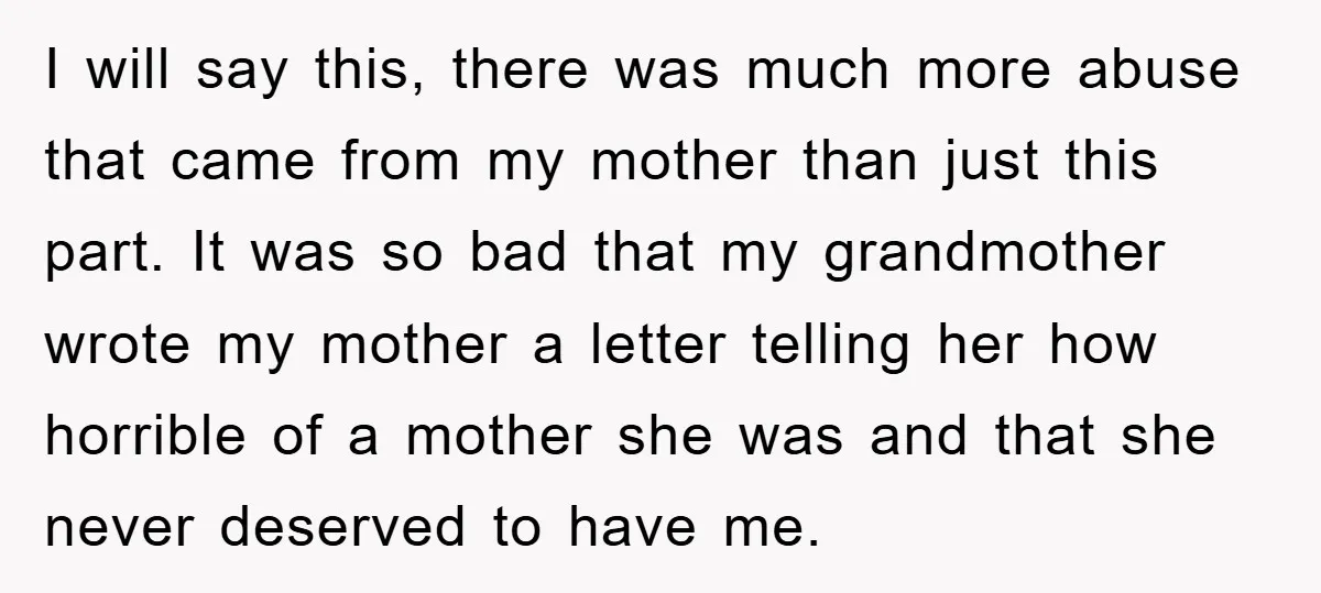 I will say this, there was much more abuse that came from my mother than just this part. It was so bad that my grandmother wrote my mother a letter...