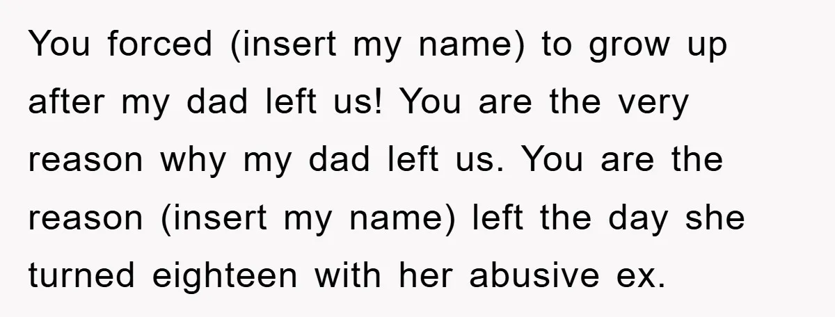 You forced (insert my name) to grow up after my dad left us! You are the very reason why my dad left us. You are the reason (insert my name)...