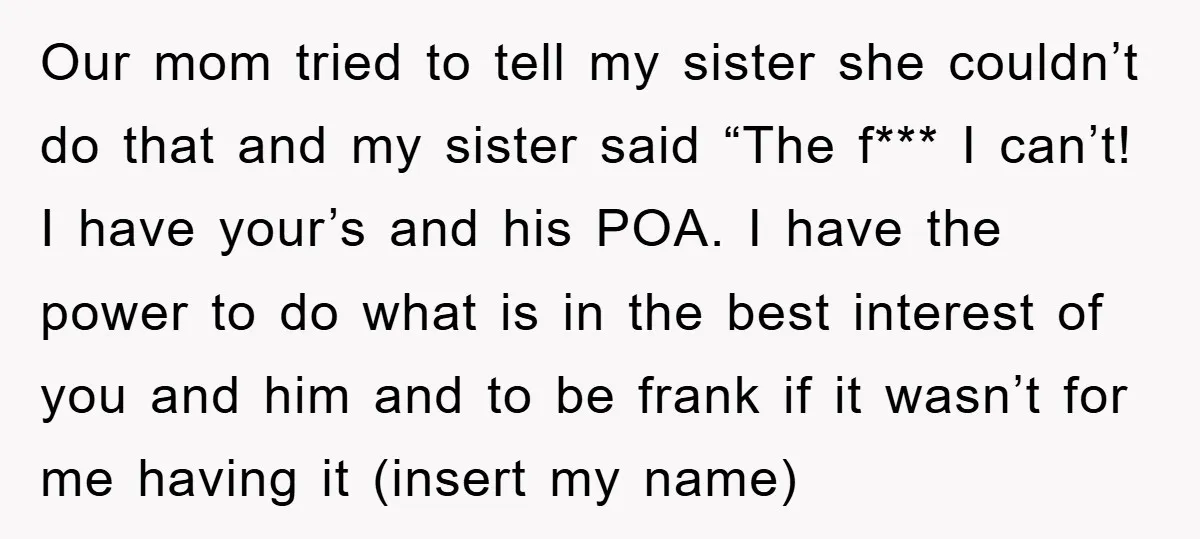 Our mom tried to tell my sister she couldn’t do that and my sister said “The f*** I can’t! I have your’s and his POA. I have the power to...