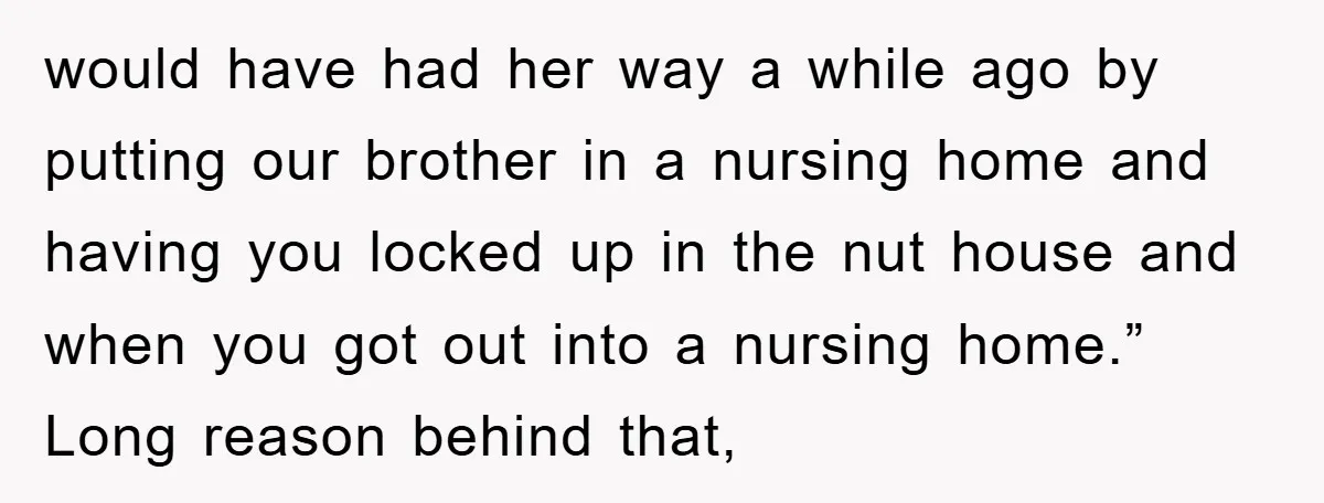 would have had her way a while ago by putting our brother in a nursing home and having you locked up in the nut house and when you got out...