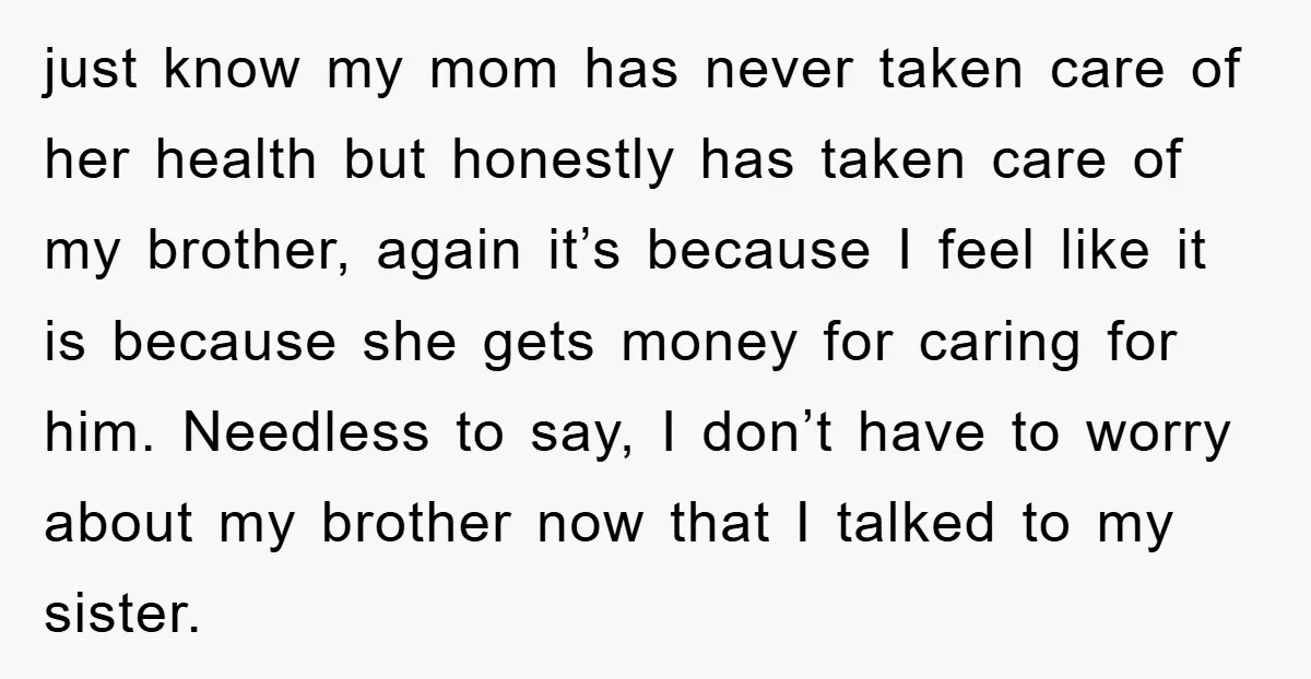 just know my mom has never taken care of her health but honestly has taken care of my brother, again it’s because I feel like it is because she gets...