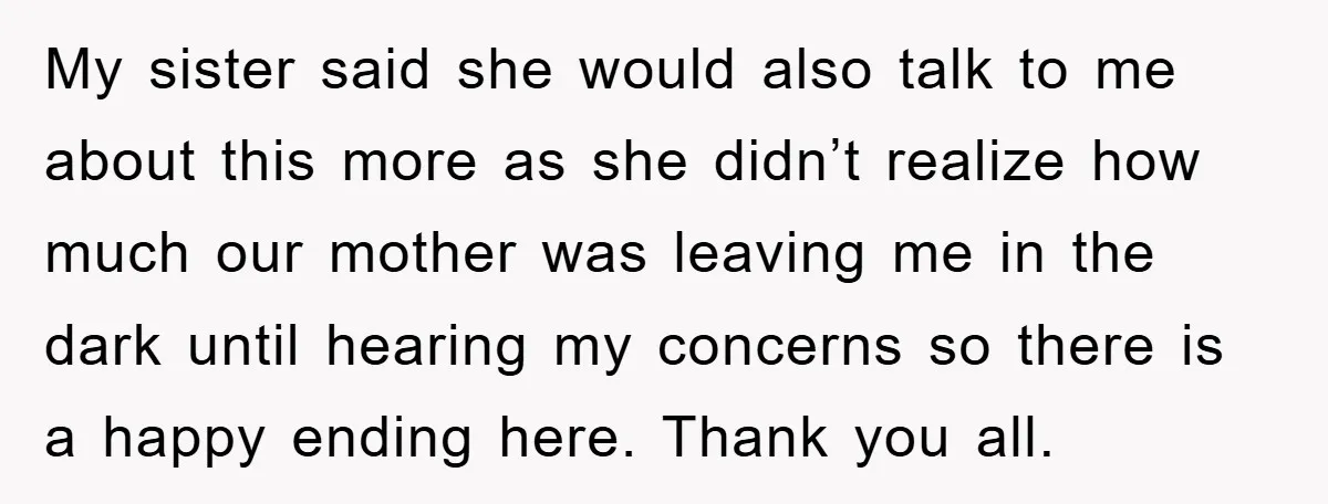 My sister said she would also talk to me about this more as she didn’t realize how much our mother was leaving me in the dark until hearing my concerns...