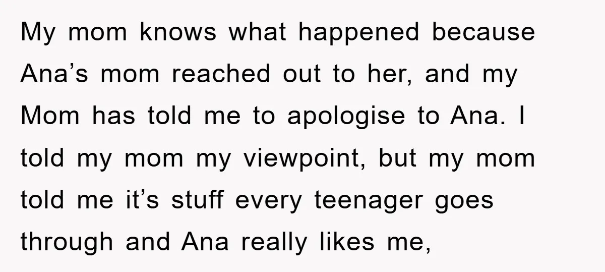 My mom knows what happened because Ana’s mom reached out to her, and my Mom has told me to apologise to Ana. I told my mom my viewpoint, but my...