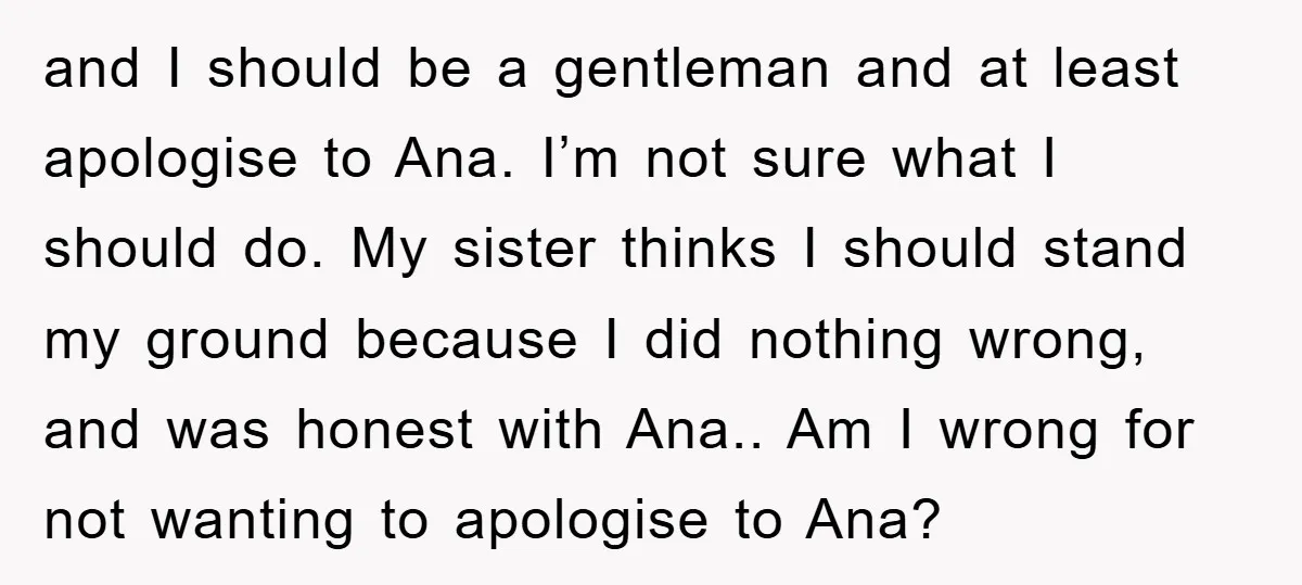 and I should be a gentleman and at least apologise to Ana. I’m not sure what I should do. My sister thinks I should stand my ground because I did...