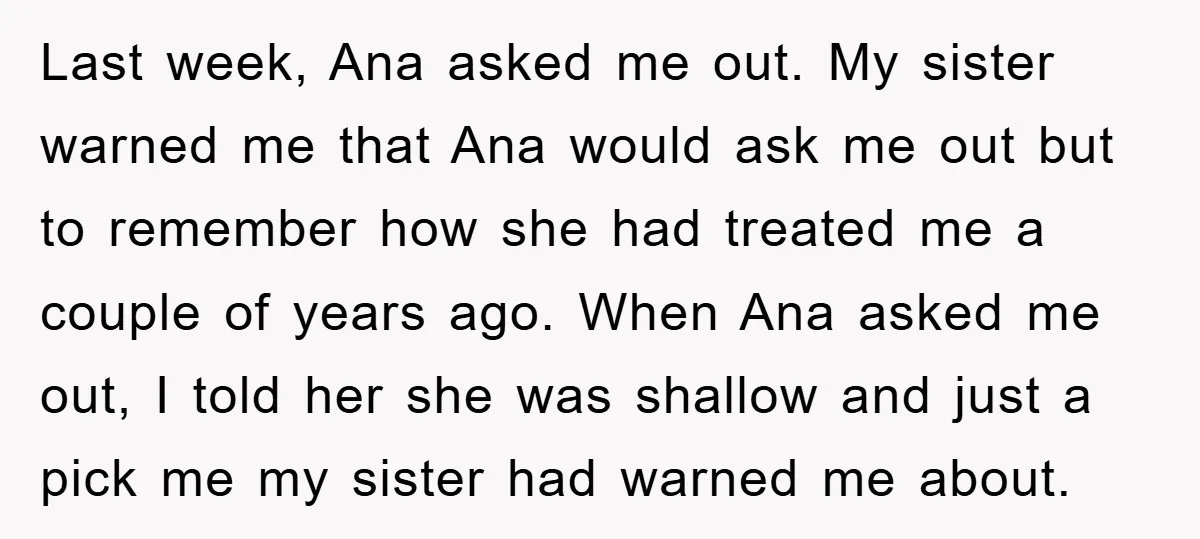Last week, Ana asked me out. My sister warned me that Ana would ask me out but to remember how she had treated me a couple of years ago. When...