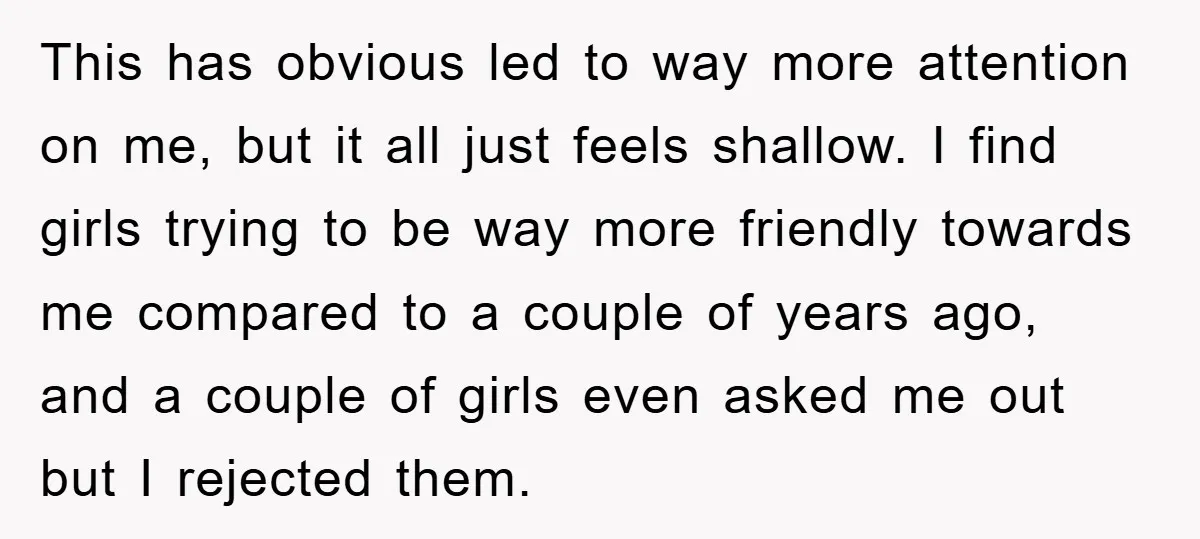 This has obvious led to way more attention on me, but it all just feels shallow. I find girls trying to be way more friendly towards me compared to a...