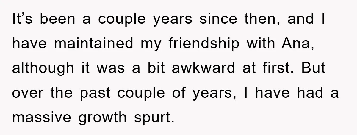 It’s been a couple years since then, and I have maintained my friendship with Ana, although it was a bit awkward at first. But over the past couple of years,...