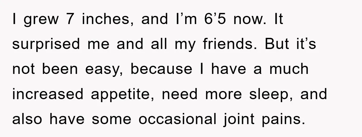 I grew 7 inches, and I’m 6’5 now. It surprised me and all my friends. But it’s not been easy, because I have a much increased appetite, need more sleep,...