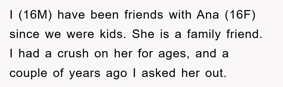 I (16M) have been friends with Ana (16F) since we were kids. She is a family friend. I had a crush on her for ages, and a couple of years...