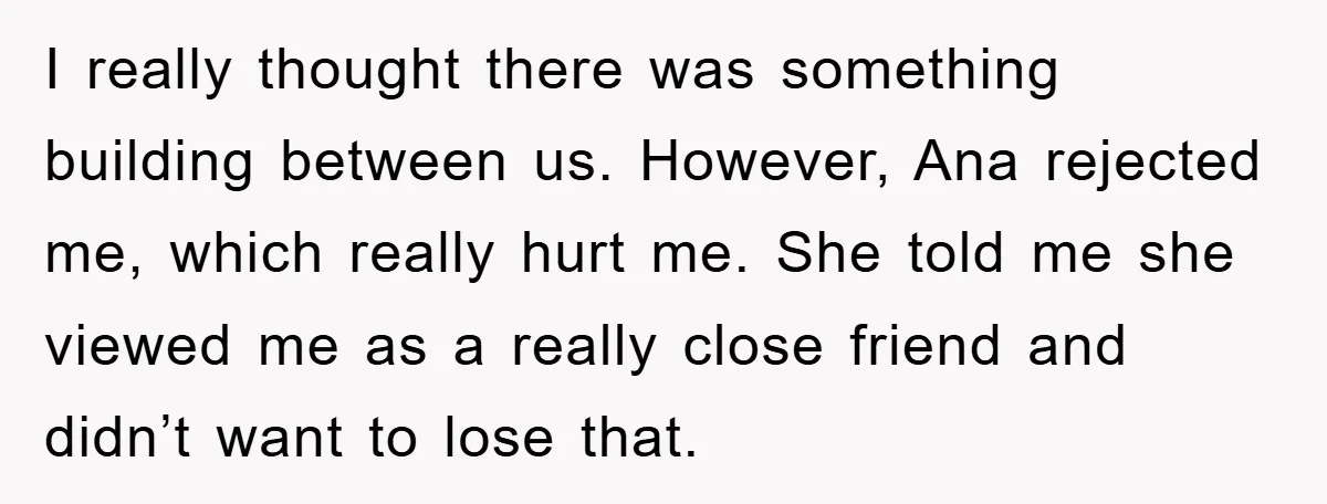 I really thought there was something building between us. However, Ana rejected me, which really hurt me. She told me she viewed me as a really close friend and didn’t...