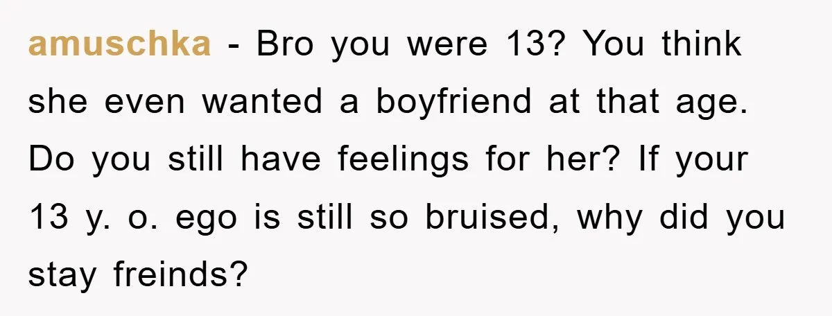amuschka − Bro you were 13? You think she even wanted a boyfriend at that age. Do you still have feelings for her? If your 13 y. o. ego is...