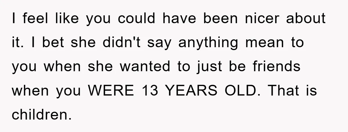 I feel like you could have been nicer about it. I bet she didn't say anything mean to you when she wanted to just be friends when you WERE 13...