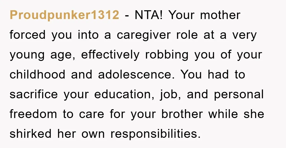 Proudpunker1312 − NTA! Your mother forced you into a caregiver role at a very young age, effectively robbing you of your childhood and adolescence. You had to sacrifice your education,...