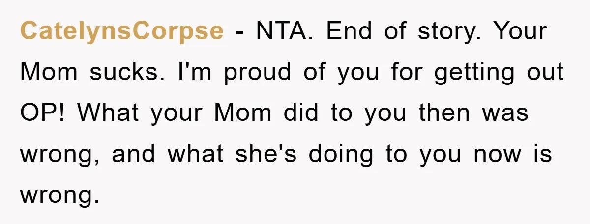 CatelynsCorpse − NTA. End of story. Your Mom sucks. I'm proud of you for getting out OP! What your Mom did to you then was wrong, and what she's doing...