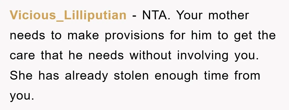 Vicious_Lilliputian − NTA. Your mother needs to make provisions for him to get the care that he needs without involving you. She has already stolen enough time from you.