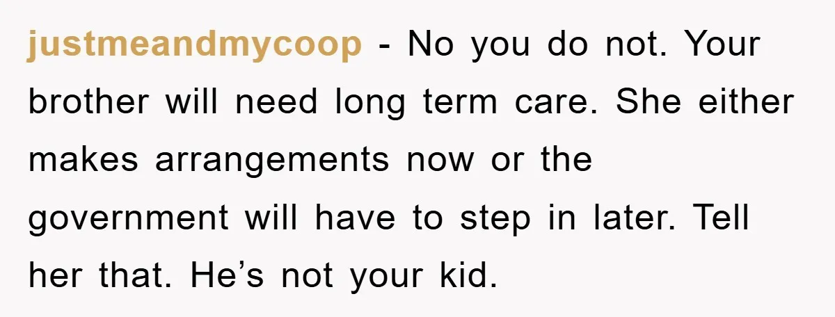 justmeandmycoop − No you do not. Your brother will need long term care. She either makes arrangements now or the government will have to step in later. Tell her that....