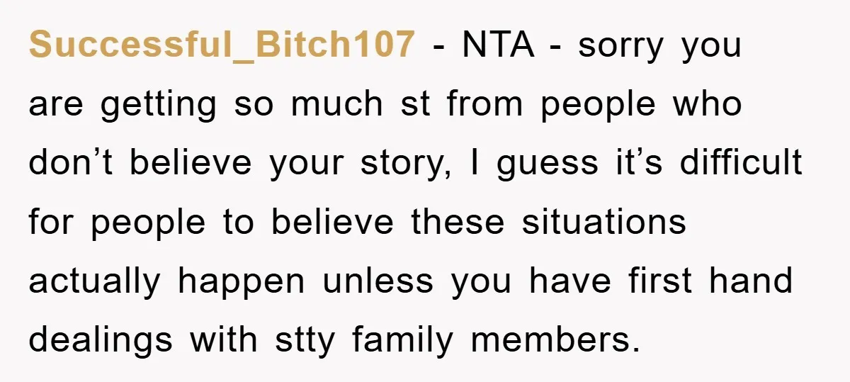 Successful_Bitch107 − NTA - sorry you are getting so much st from people who don’t believe your story, I guess it’s difficult for people to believe these situations actually happen...