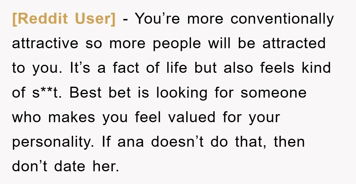 [Reddit User] − You’re more conventionally attractive so more people will be attracted to you. It’s a fact of life but also feels kind of s**t. Best bet is looking...