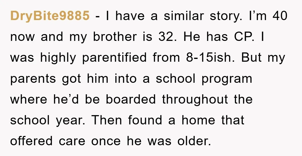 DryBite9885 − I have a similar story. I’m 40 now and my brother is 32. He has CP. I was highly parentified from 8-15ish. But my parents got him into...