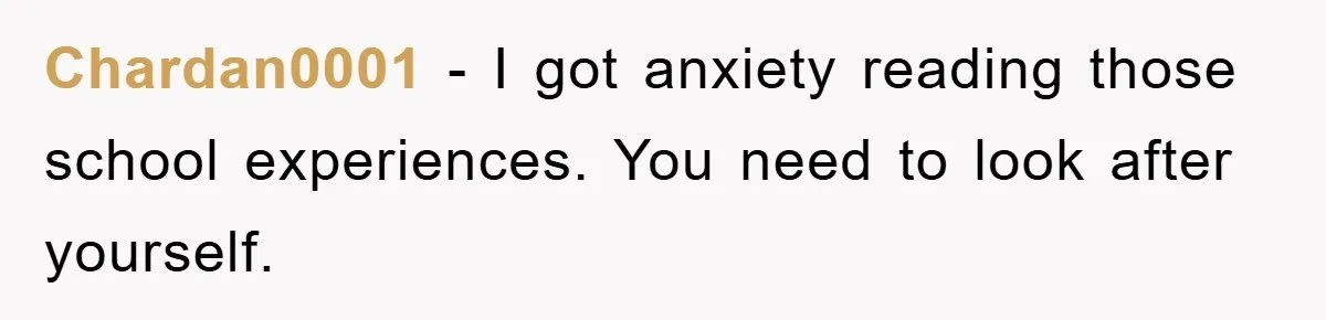 Chardan0001 − I got anxiety reading those school experiences. You need to look after yourself.