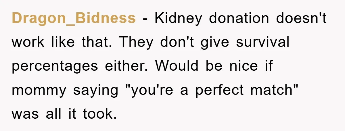 Dragon_Bidness − Kidney donation doesn't work like that. They don't give survival percentages either. Would be nice if mommy saying "you're a perfect match" was all it took.