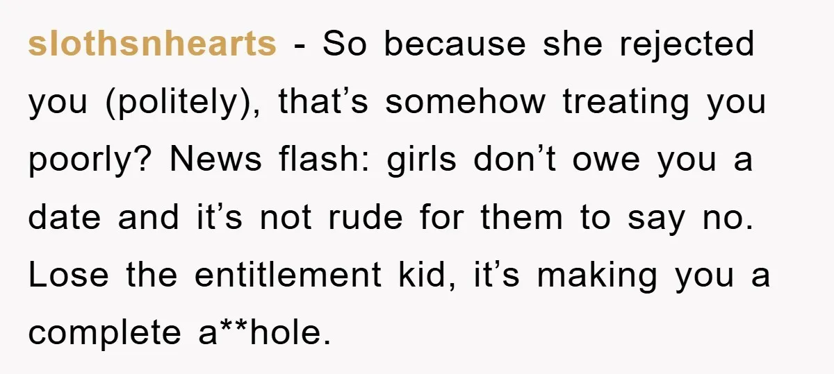 slothsnhearts − So because she rejected you (politely), that’s somehow treating you poorly? News flash: girls don’t owe you a date and it’s not rude for them to say no....