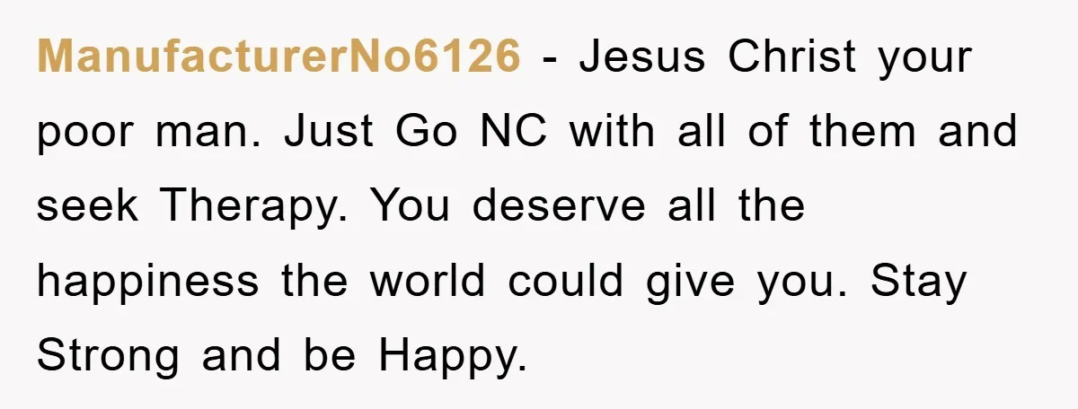 ManufacturerNo6126 − Jesus Christ your poor man. Just Go NC with all of them and seek Therapy. You deserve all the happiness the world could give you. Stay Strong and...