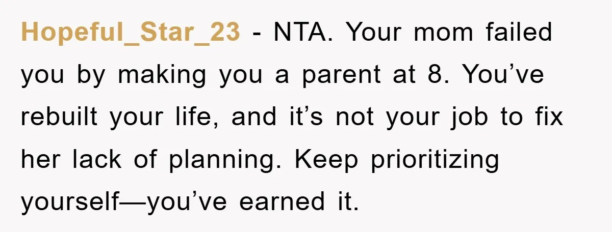 Hopeful_Star_23 − NTA. Your mom failed you by making you a parent at 8. You’ve rebuilt your life, and it’s not your job to fix her lack of planning. Keep...