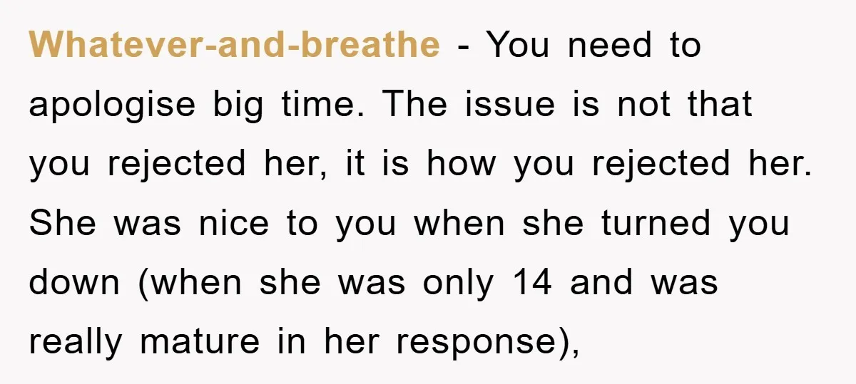 Whatever-and-breathe − You need to apologise big time. The issue is not that you rejected her, it is how you rejected her. She was nice to you when she turned...