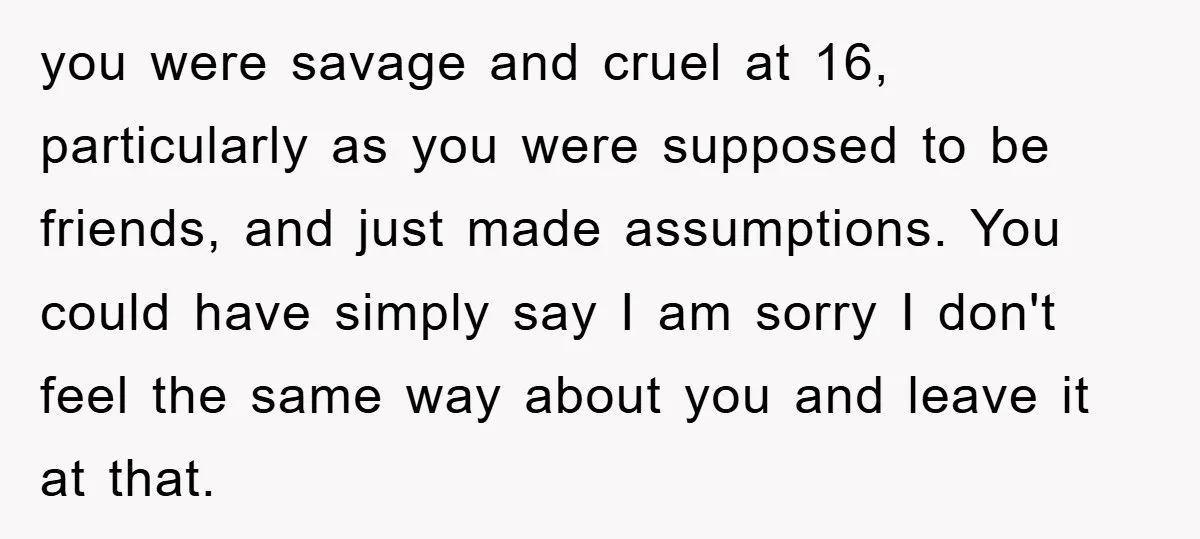 you were savage and cruel at 16, particularly as you were supposed to be friends, and just made assumptions. You could have simply say I am sorry I don't feel...