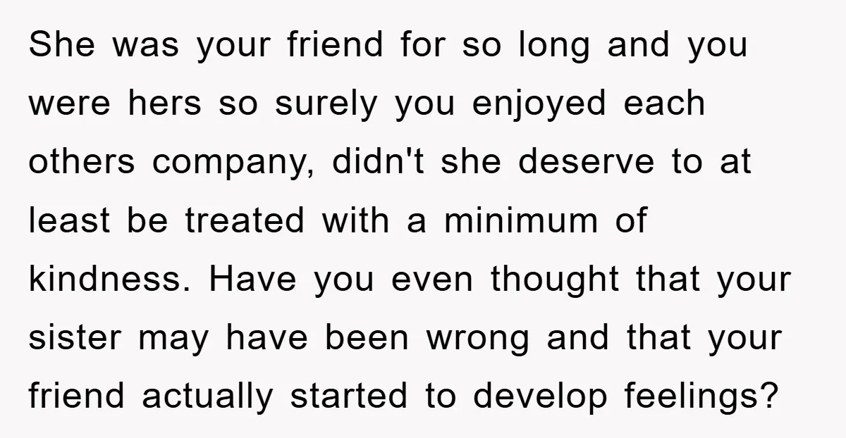 She was your friend for so long and you were hers so surely you enjoyed each others company, didn't she deserve to at least be treated with a minimum of...