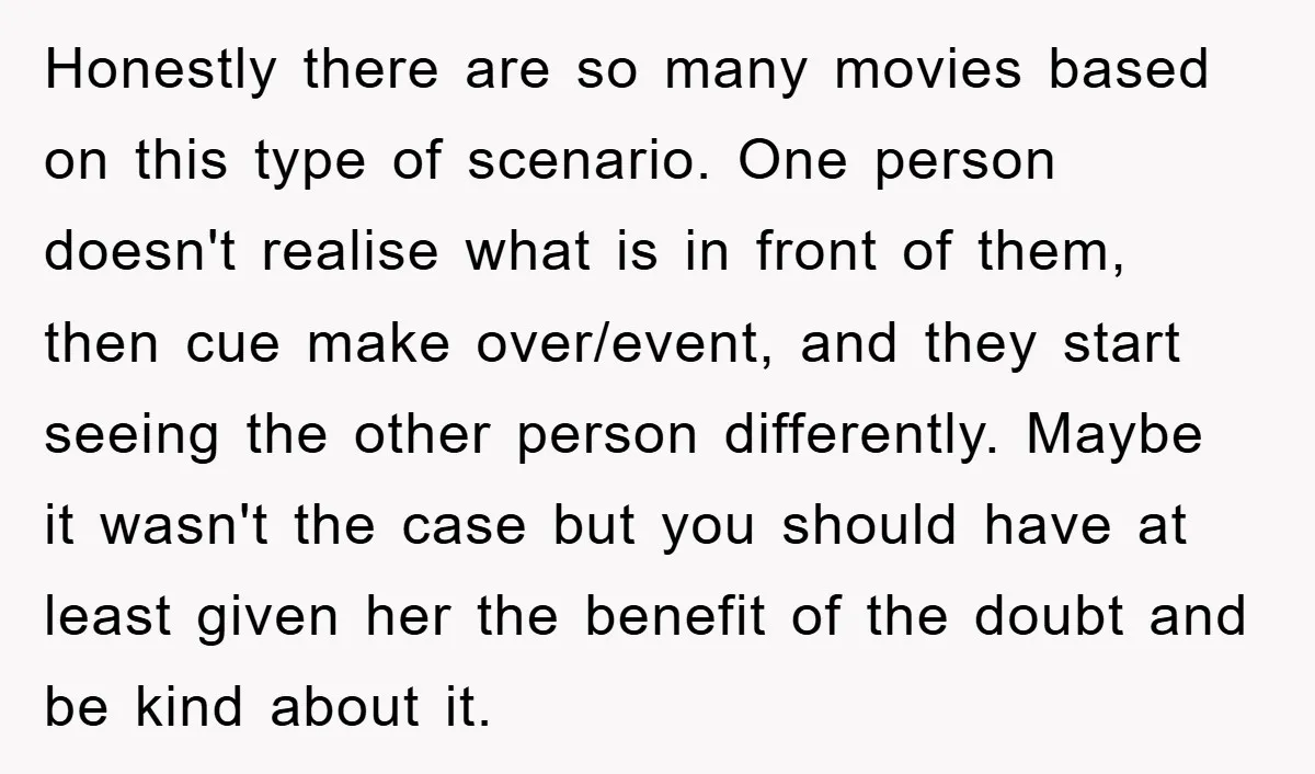 Honestly there are so many movies based on this type of scenario. One person doesn't realise what is in front of them, then cue make over/event, and they start seeing...