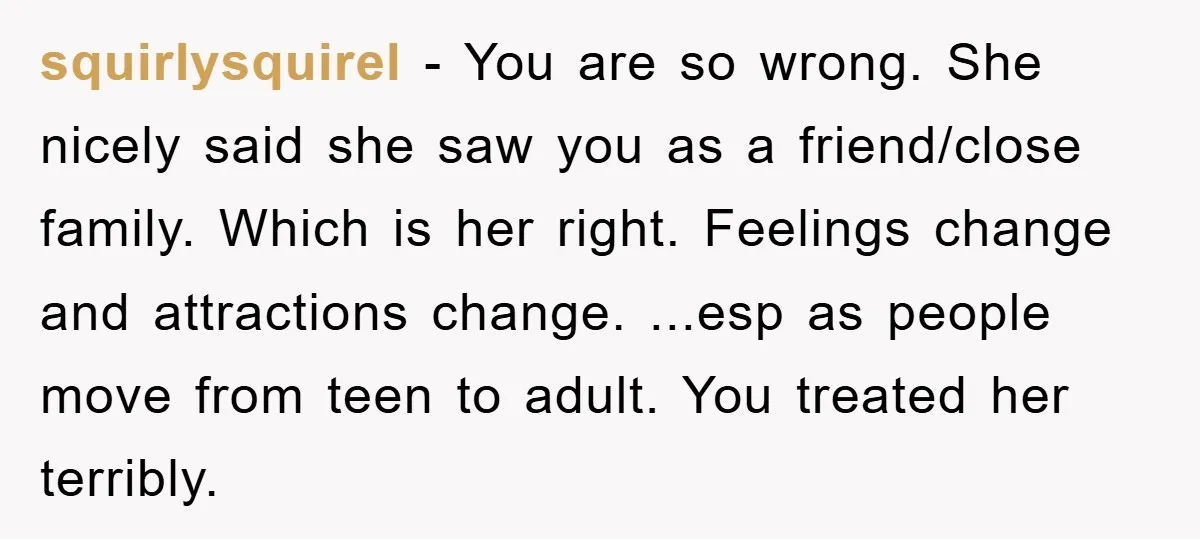 squirlysquirel − You are so wrong. She nicely said she saw you as a friend/close family. Which is her right. Feelings change and attractions change. ...esp as people move from...