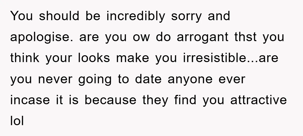You should be incredibly sorry and apologise. are you ow do arrogant thst you think your looks make you irresistible...are you never going to date anyone ever incase it is...
