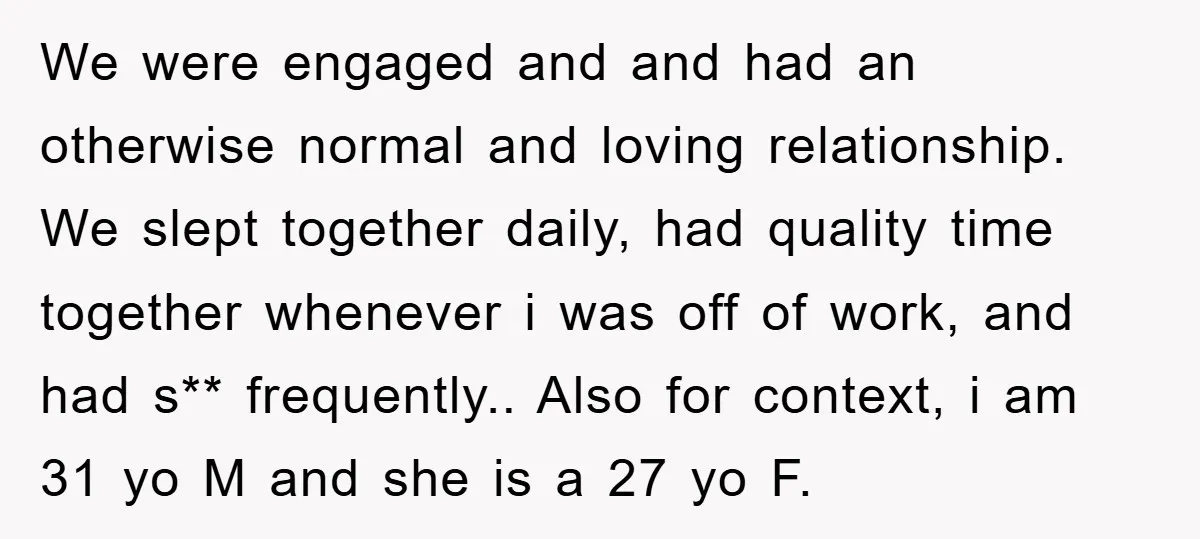 We were engaged and and had an otherwise normal and loving relationship. We slept together daily, had quality time together whenever i was off of work, and had s** frequently.....