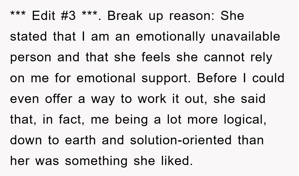 *** Edit #3 ***. Break up reason: She stated that I am an emotionally unavailable person and that she feels she cannot rely on me for emotional support. Before I...