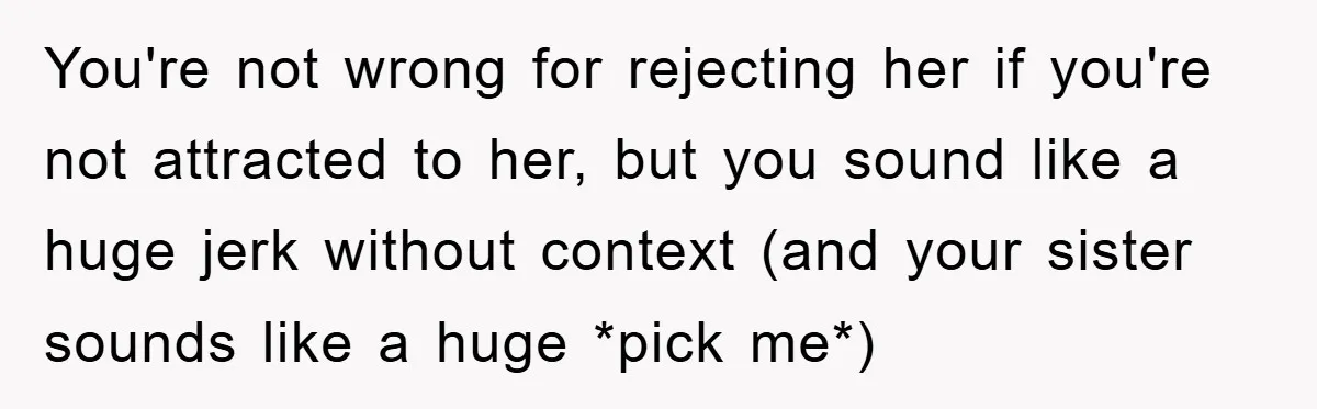 You're not wrong for rejecting her if you're not attracted to her, but you sound like a huge jerk without context (and your sister sounds like a huge *pick me*)