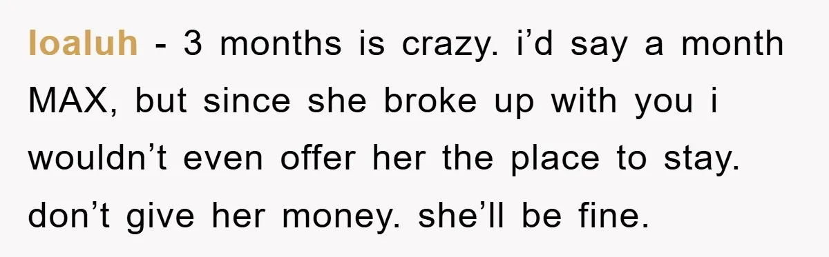 loaluh − 3 months is crazy. i’d say a month MAX, but since she broke up with you i wouldn’t even offer her the place to stay. don’t give her...