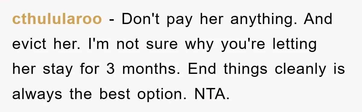 cthulularoo − Don't pay her anything. And evict her. I'm not sure why you're letting her stay for 3 months. End things cleanly is always the best option. NTA.