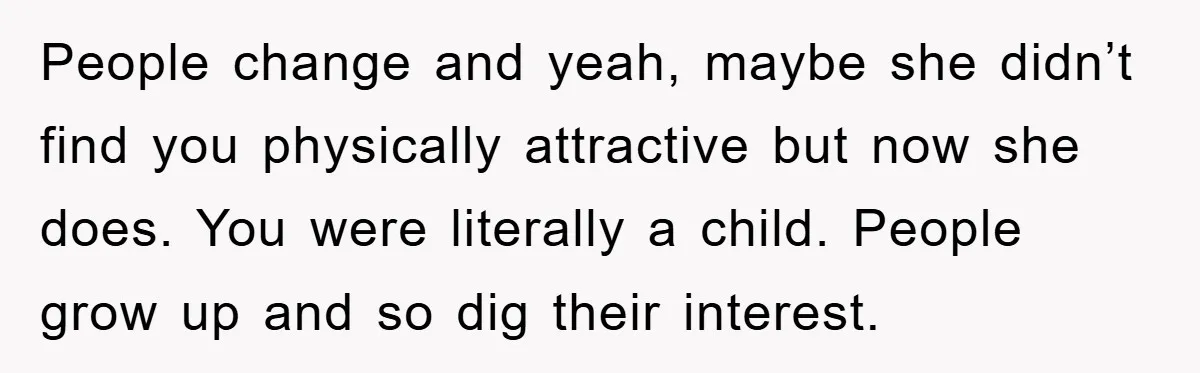 People change and yeah, maybe she didn’t find you physically attractive but now she does. You were literally a child. People grow up and so dig their interest.
