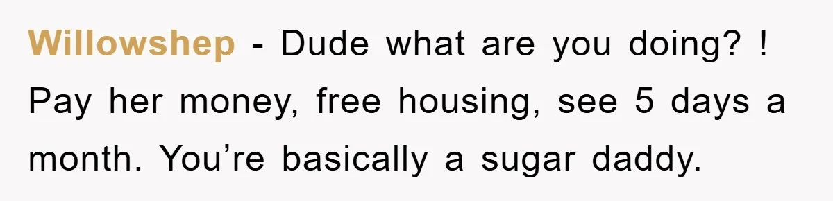 Willowshep − Dude what are you doing? ! Pay her money, free housing, see 5 days a month. You’re basically a sugar daddy.