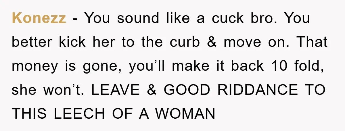 Konezz − You sound like a cuck bro. You better kick her to the curb & move on. That money is gone, you’ll make it back 10 fold, she won’t....