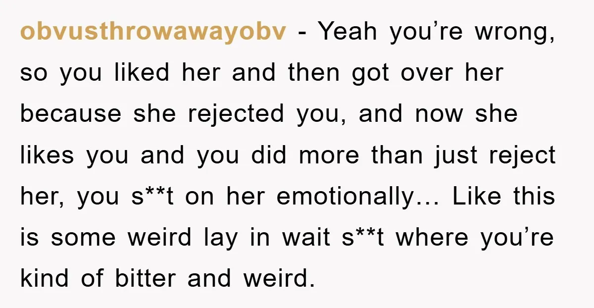 obvusthrowawayobv − Yeah you’re wrong, so you liked her and then got over her because she rejected you, and now she likes you and you did more than just reject...
