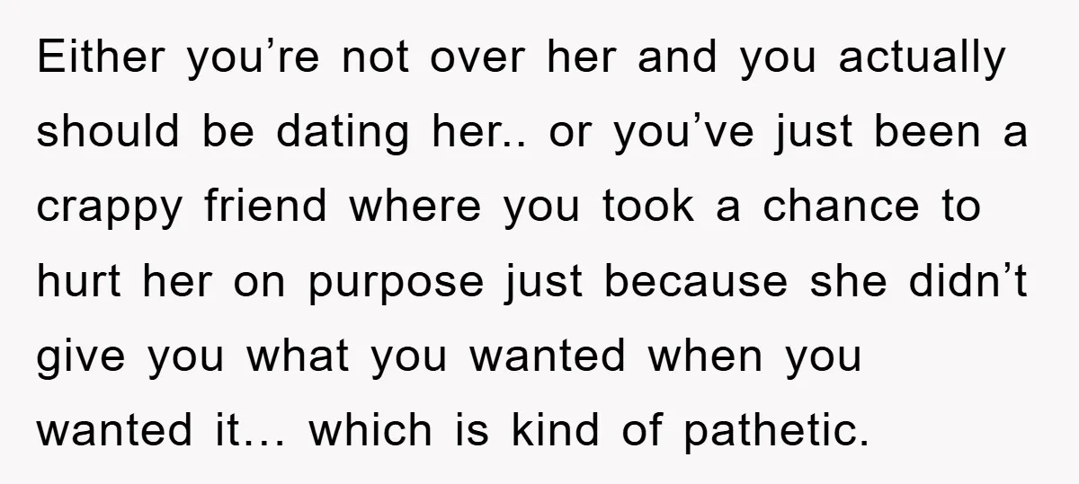 Either you’re not over her and you actually should be dating her.. or you’ve just been a crappy friend where you took a chance to hurt her on purpose just...