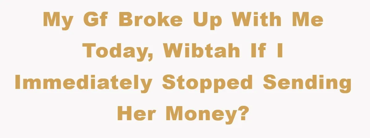 My gf broke up with me today, WIBTAH if I immediately stopped sending her money?