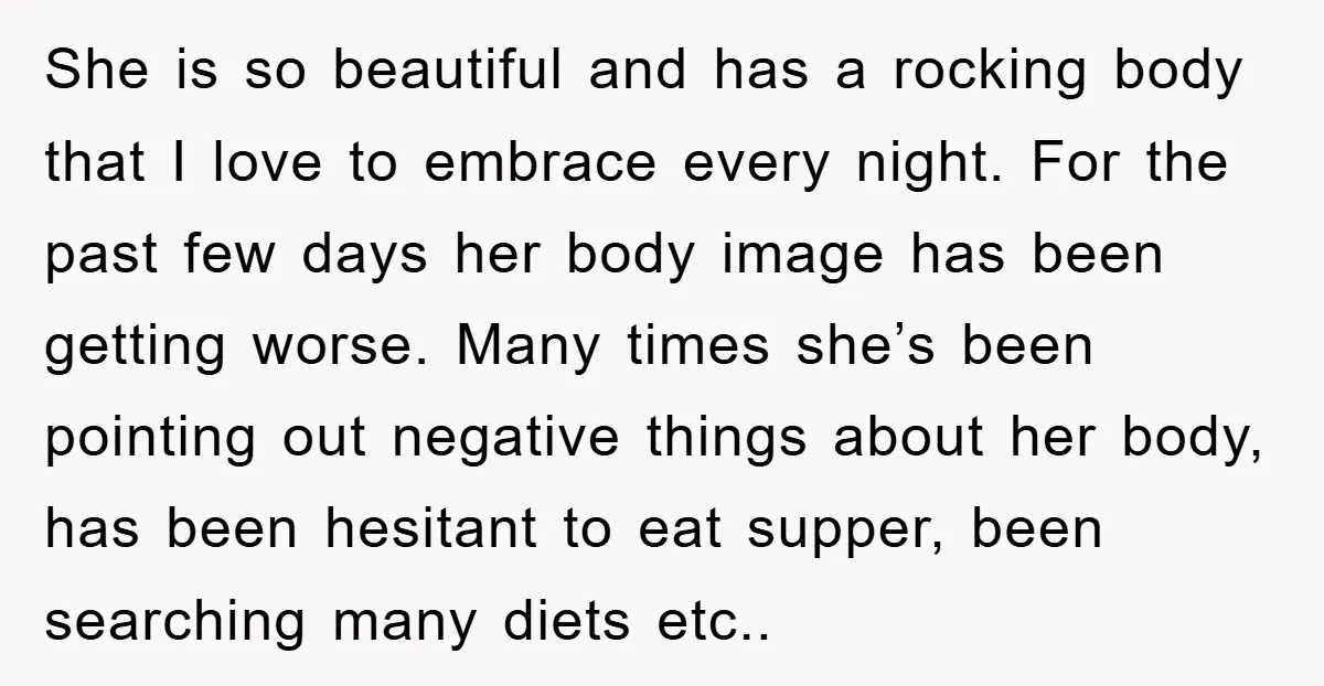 She is so beautiful and has a rocking body that I love to embrace every night. For the past few days her body image has been getting worse. Many times...