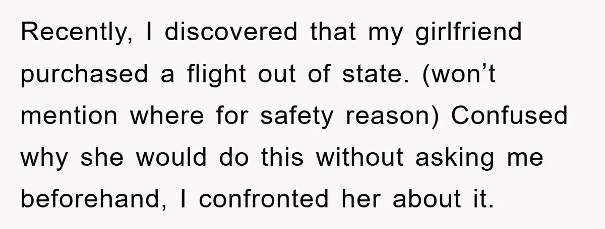 Recently, I discovered that my girlfriend purchased a flight out of state. (won’t mention where for safety reason) Confused why she would do this without asking me beforehand, I confronted...