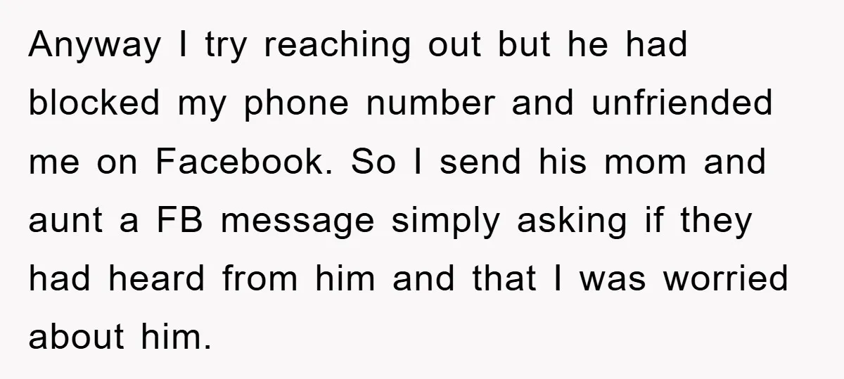 Anyway I try reaching out but he had blocked my phone number and unfriended me on Facebook. So I send his mom and aunt a FB message simply asking if...