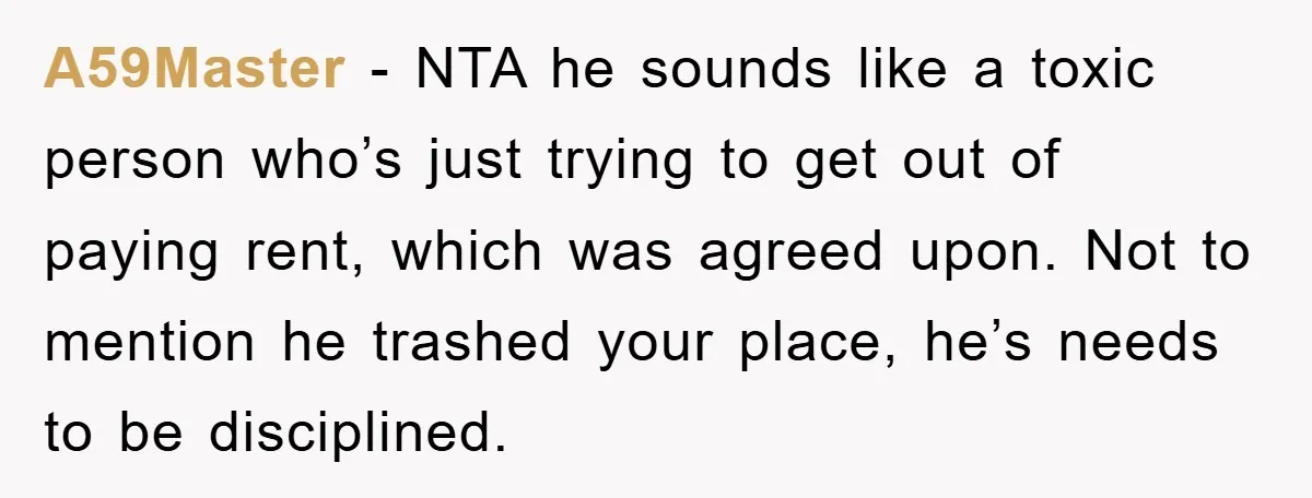 A59Master − NTA he sounds like a toxic person who’s just trying to get out of paying rent, which was agreed upon. Not to mention he trashed your place, he’s...