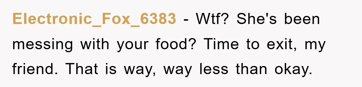 Electronic_Fox_6383 − Wtf? She's been messing with your food? Time to exit, my friend. That is way, way less than okay.